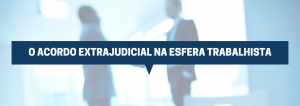 O ACORDO EXTRAJUDICIAL NA ESFERA TRABALHISTA